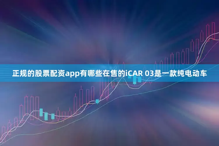 正规的股票配资app有哪些在售的iCAR 03是一款纯电动车