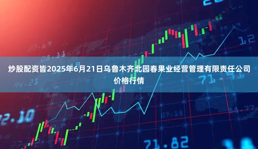 炒股配资皆2025年6月21日乌鲁木齐北园春果业经营管理有限责任公司价格行情