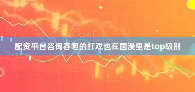 配资平台咨询吞噬的打戏也在国漫里是top级别