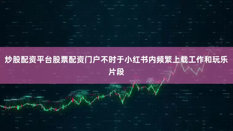 炒股配资平台股票配资门户不时于小红书内频繁上载工作和玩乐片段