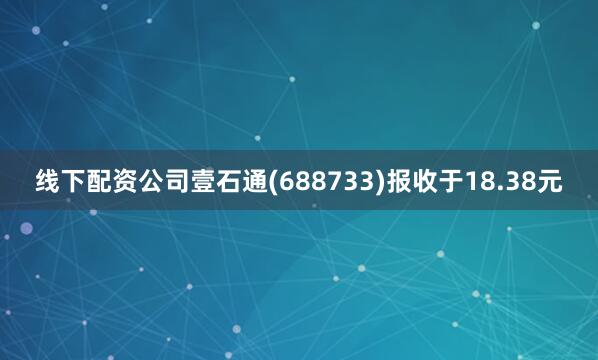 线下配资公司壹石通(688733)报收于18.38元