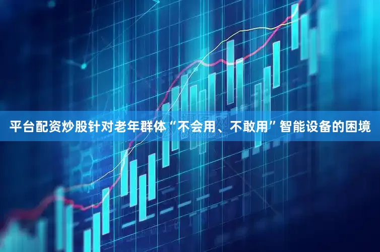 平台配资炒股针对老年群体“不会用、不敢用”智能设备的困境