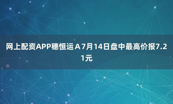 网上配资APP穗恒运Ａ7月14日盘中最高价报7.21元