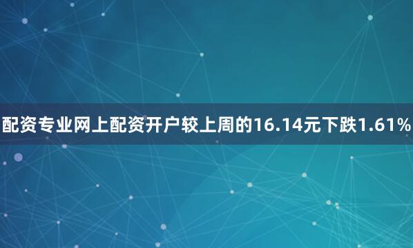 配资专业网上配资开户较上周的16.14元下跌1.61%