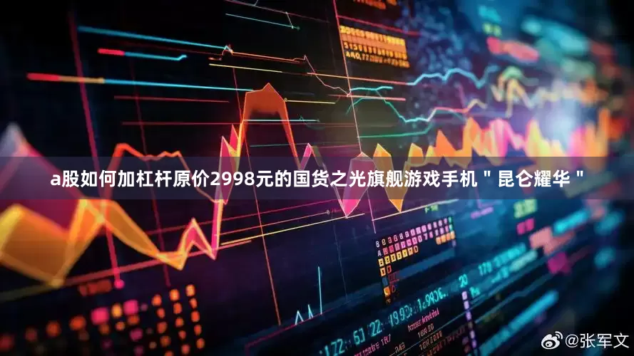 a股如何加杠杆原价2998元的国货之光旗舰游戏手机＂昆仑耀华＂
