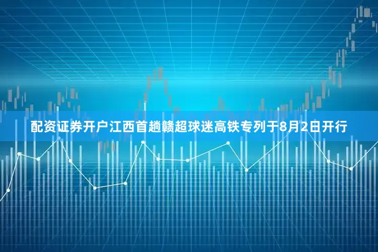 配资证券开户江西首趟赣超球迷高铁专列于8月2日开行