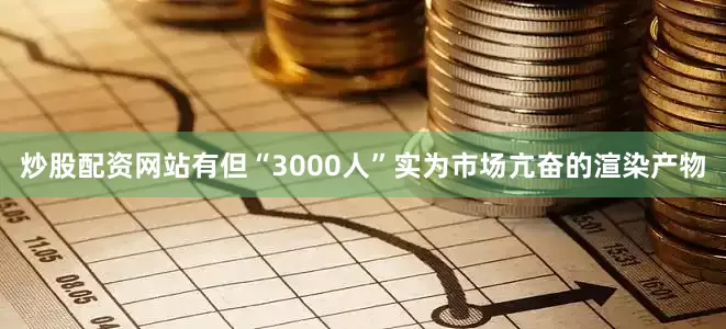 炒股配资网站有但“3000人”实为市场亢奋的渲染产物